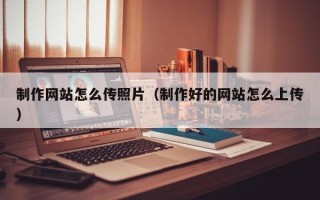 哈尔滨制作网站怎么传照片（制作好的网站怎么上传）