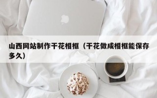 哈尔滨山西网站制作干花相框（干花做成相框能保存多久）